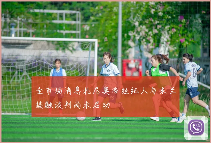 全市场消息扎尼奥洛经纪人与米兰接触谈判尚未启动