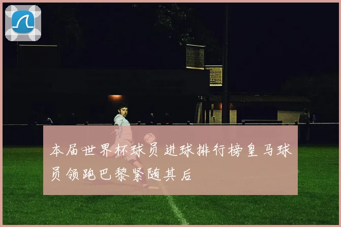 本届世界杯球员进球排行榜皇马球员领跑巴黎紧随其后