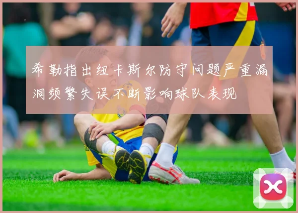 希勒指出纽卡斯尔防守问题严重漏洞频繁失误不断影响球队表现
