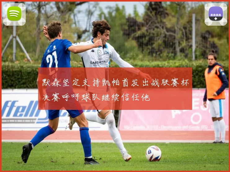 默森坚定支持凯帕首发出战联赛杯决赛呼吁球队继续信任他