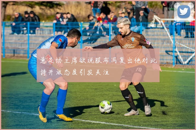 意足协主席欲说服布冯复出他对此持开放态度引发关注
