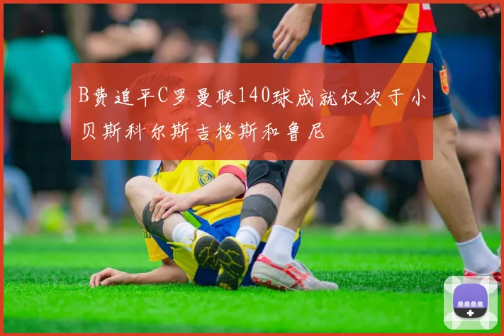 B费追平C罗曼联140球成就仅次于小贝斯科尔斯吉格斯和鲁尼
