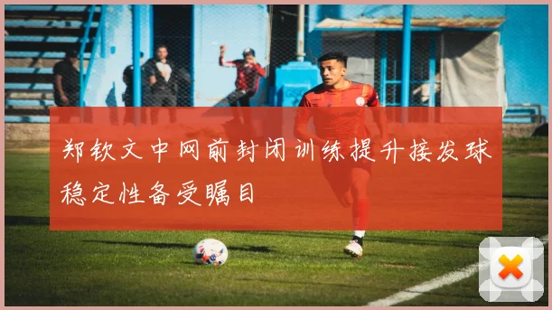 郑钦文中网前封闭训练提升接发球稳定性备受瞩目