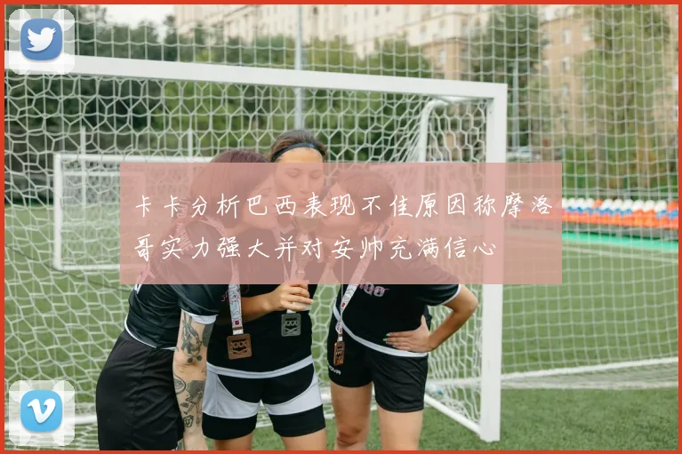卡卡分析巴西表现不佳原因称摩洛哥实力强大并对安帅充满信心
