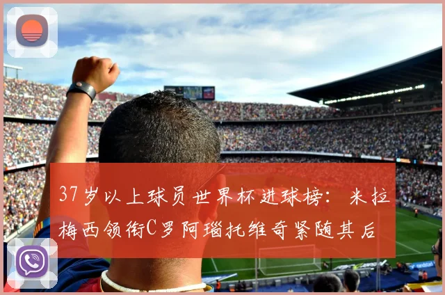37岁以上球员世界杯进球榜：米拉梅西领衔C罗阿瑙托维奇紧随其后