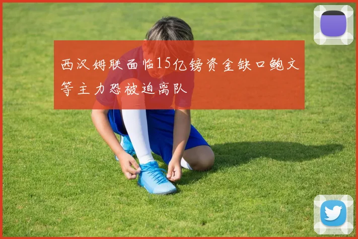 西汉姆联面临15亿镑资金缺口鲍文等主力恐被迫离队
