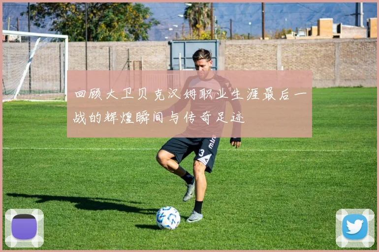 回顾大卫贝克汉姆职业生涯最后一战的辉煌瞬间与传奇足迹