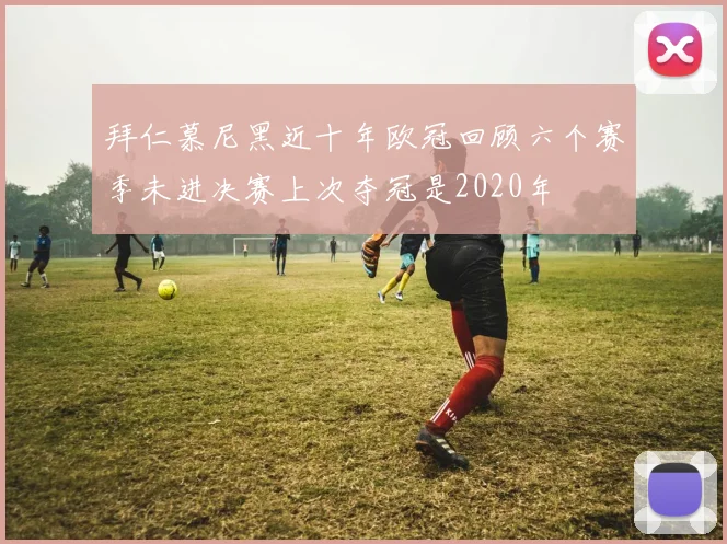 拜仁慕尼黑近十年欧冠回顾六个赛季未进决赛上次夺冠是2020年