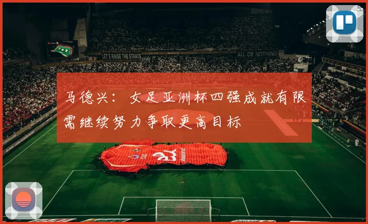 马德兴：女足亚洲杯四强成就有限需继续努力争取更高目标