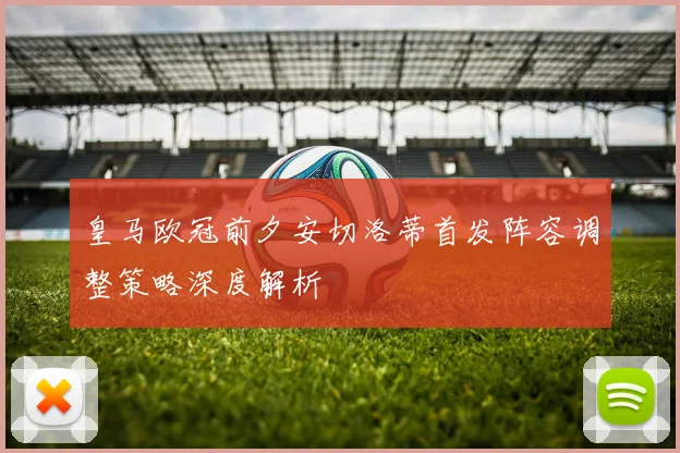 皇马欧冠前夕安切洛蒂首发阵容调整策略深度解析