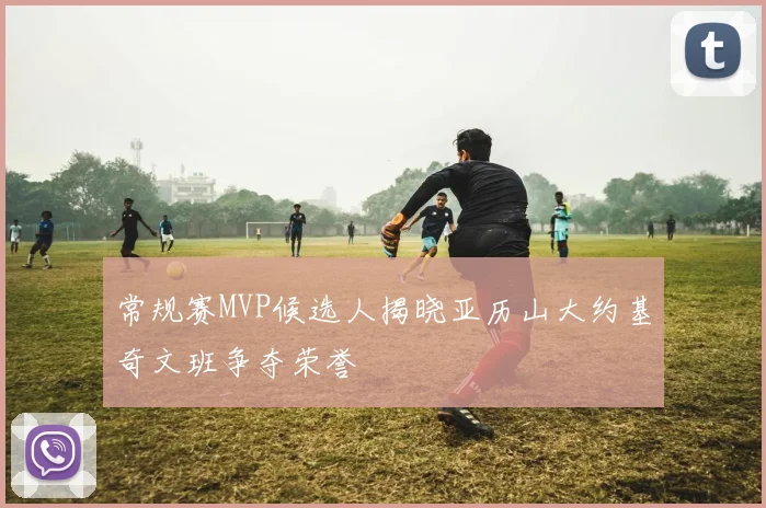 常规赛MVP候选人揭晓亚历山大约基奇文班争夺荣誉