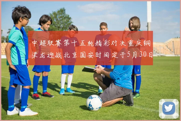 中超联赛第十五轮精彩对决重庆铜梁龙迎战北京国安时间定于5月30日20点