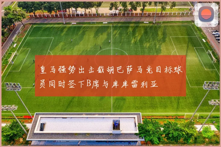 皇马强势出击截胡巴萨马竞目标球员同时签下B席与库库雷利亚