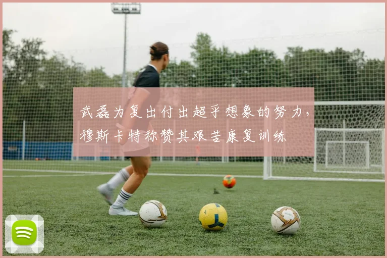 武磊为复出付出超乎想象的努力，穆斯卡特称赞其艰苦康复训练