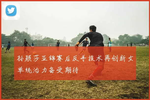 孙颖莎亚锦赛后反手技术再创新女单统治力备受期待