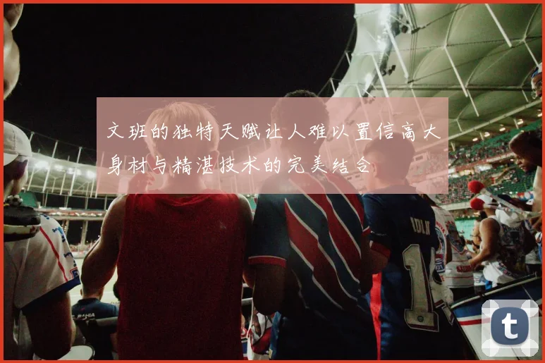 文班的独特天赋让人难以置信高大身材与精湛技术的完美结合