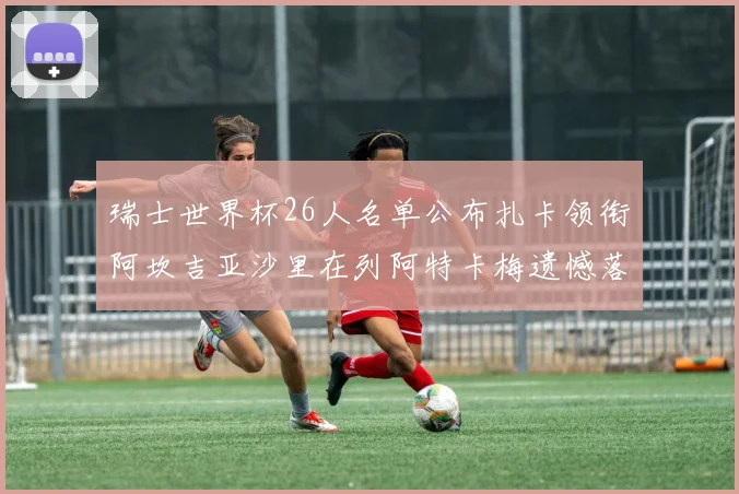 瑞士世界杯26人名单公布扎卡领衔阿坎吉亚沙里在列阿特卡梅遗憾落选