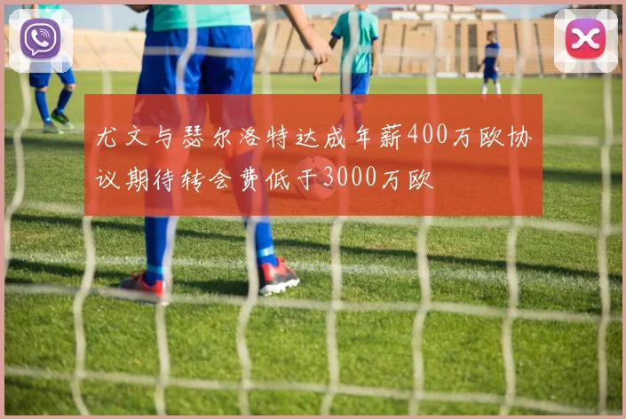 尤文与瑟尔洛特达成年薪400万欧协议期待转会费低于3000万欧