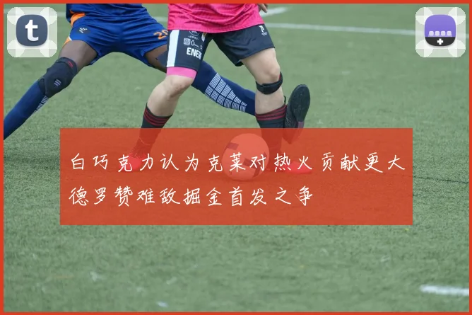 白巧克力认为克莱对热火贡献更大德罗赞难敌掘金首发之争
