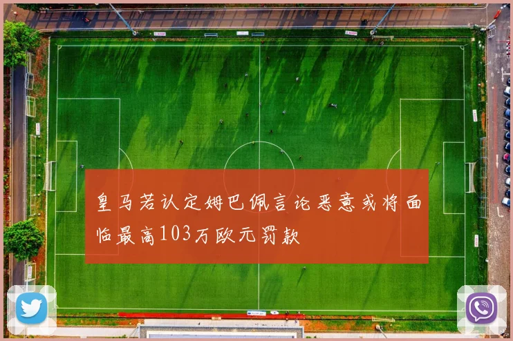 皇马若认定姆巴佩言论恶意或将面临最高103万欧元罚款