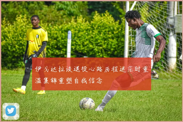 伊戈达拉谈退役心路历程迷茫时重温集锦重塑自我信念