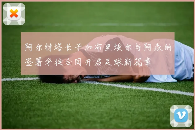 阿尔特塔长子加布里埃尔与阿森纳签署学徒合同开启足球新篇章