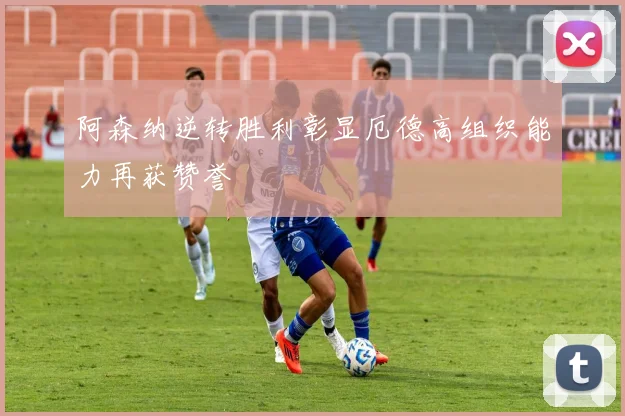 阿森纳逆转胜利彰显厄德高组织能力再获赞誉