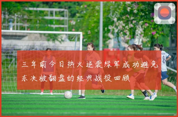 三年前今日热火逆袭绿军成功避免东决被翻盘的经典战役回顾