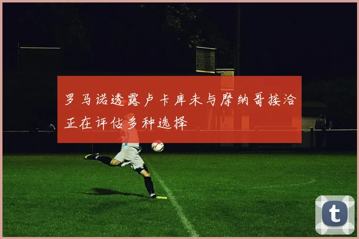 罗马诺透露卢卡库未与摩纳哥接洽正在评估多种选择