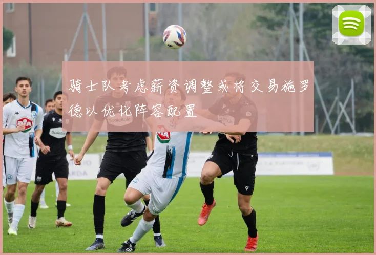 骑士队考虑薪资调整或将交易施罗德以优化阵容配置