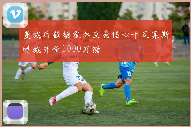 曼城对截胡蒙加交易信心十足莱斯特城开价1000万镑