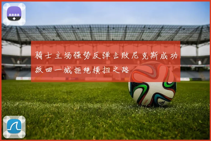 骑士主场强势反弹击败尼克斯成功扳回一城拒绝横扫之路