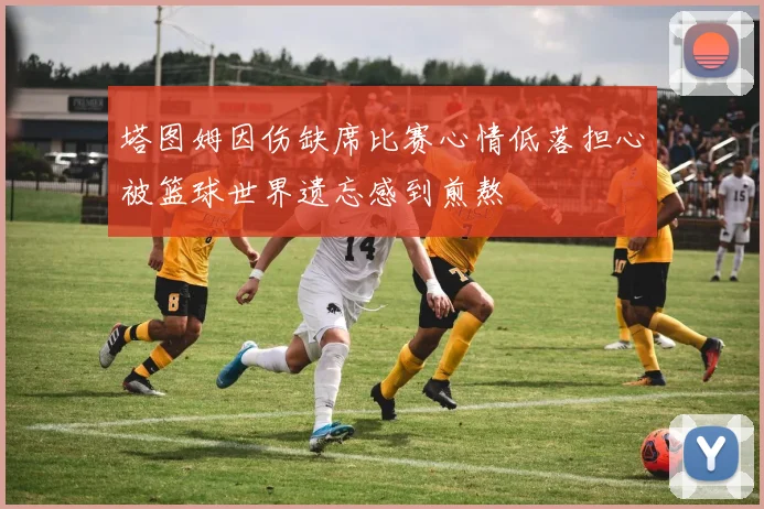 塔图姆因伤缺席比赛心情低落担心被篮球世界遗忘感到煎熬