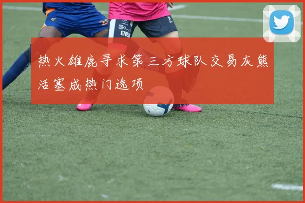 热火雄鹿寻求第三方球队交易灰熊活塞成热门选项