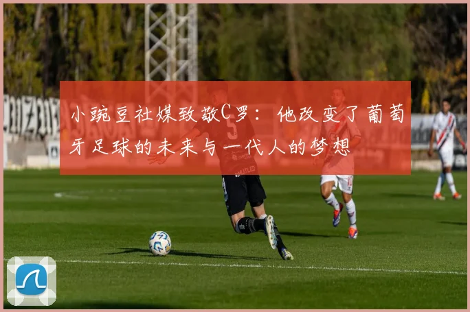 小豌豆社媒致敬C罗：他改变了葡萄牙足球的未来与一代人的梦想