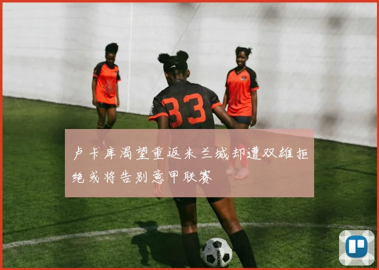 卢卡库渴望重返米兰城却遭双雄拒绝或将告别意甲联赛